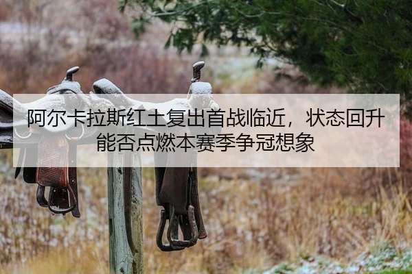 阿尔卡拉斯红土复出首战临近，状态回升能否点燃本赛季争冠想象